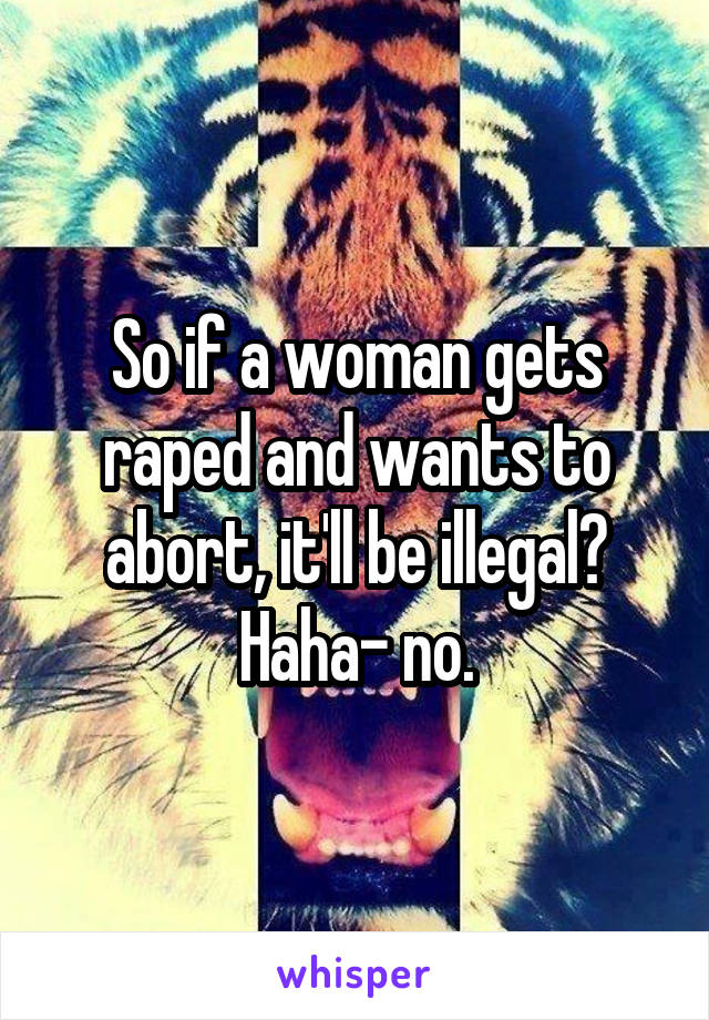 So if a woman gets raped and wants to abort, it'll be illegal? Haha- no.