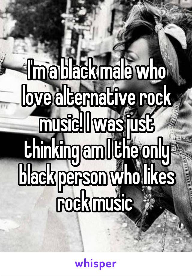I'm a black male who love alternative rock music! I was just thinking am I the only black person who likes rock music 