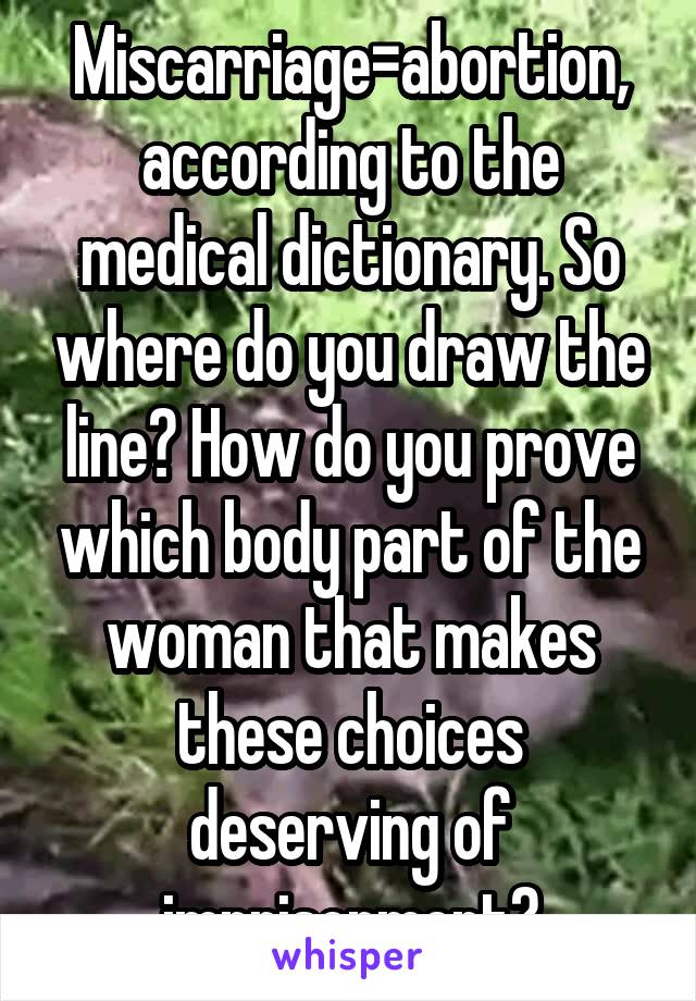 Miscarriage=abortion, according to the medical dictionary. So where do you draw the line? How do you prove which body part of the woman that makes these choices deserving of imprisonment?