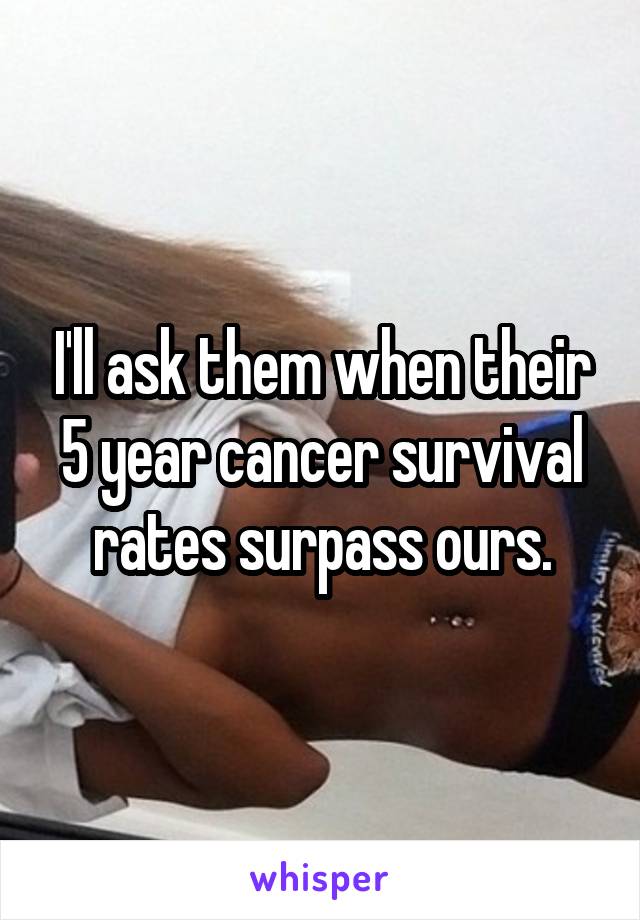 I'll ask them when their 5 year cancer survival rates surpass ours.