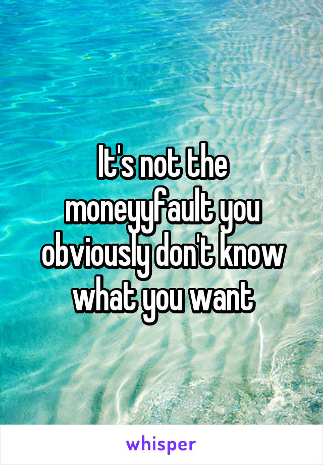 It's not the moneyyfault you obviously don't know what you want