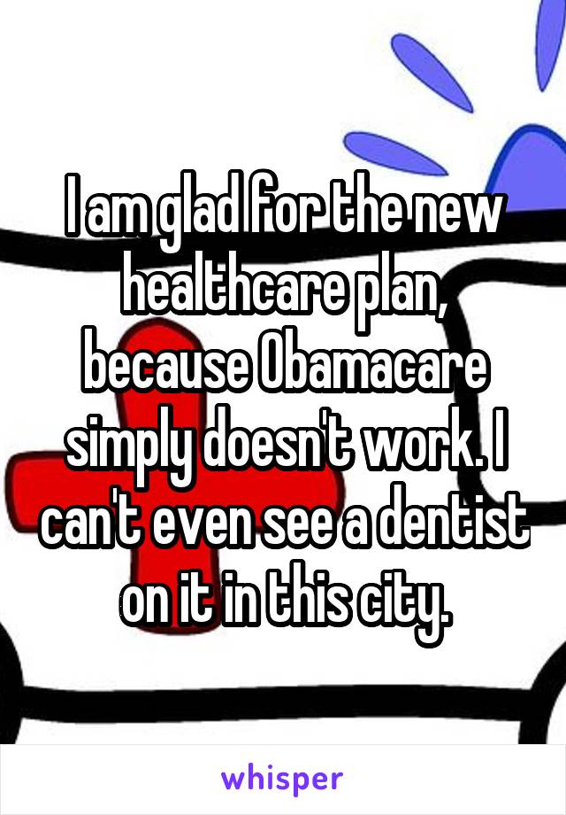 I am glad for the new healthcare plan, because Obamacare simply doesn't work. I can't even see a dentist on it in this city.