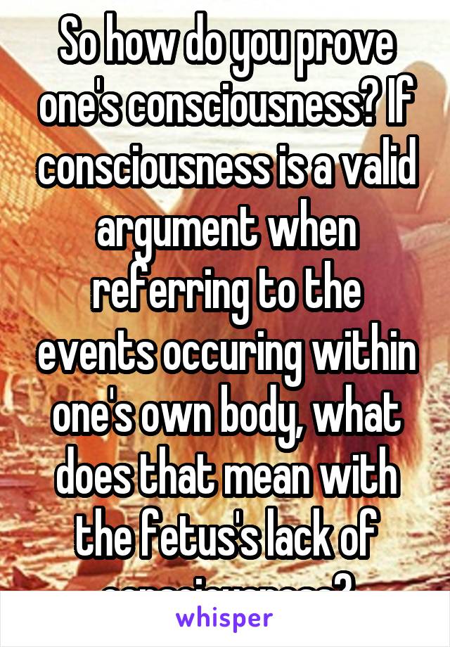 So how do you prove one's consciousness? If consciousness is a valid argument when referring to the events occuring within one's own body, what does that mean with the fetus's lack of consciousness?