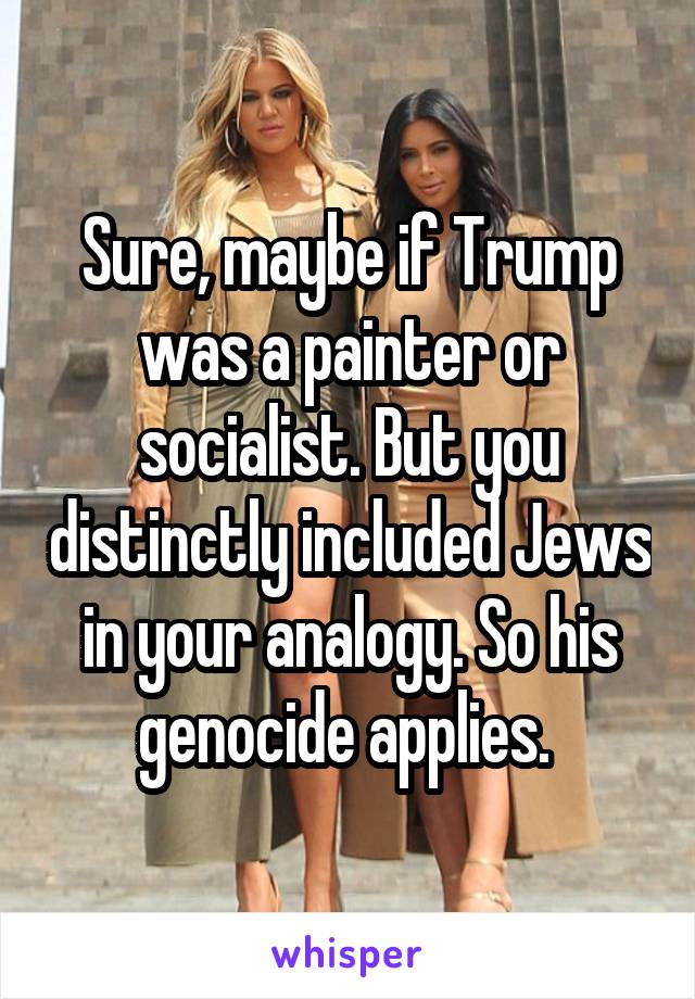 Sure, maybe if Trump was a painter or socialist. But you distinctly included Jews in your analogy. So his genocide applies. 