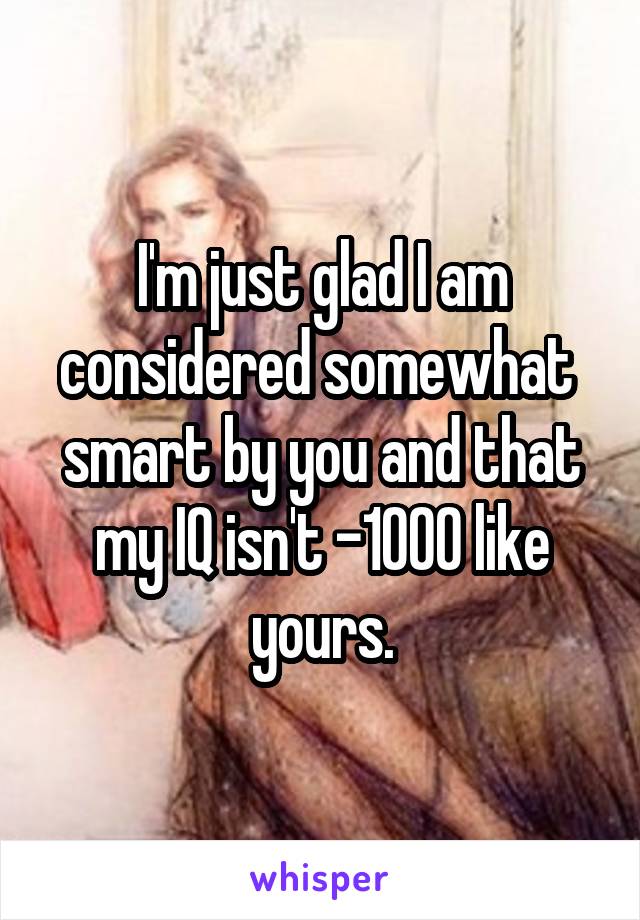 I'm just glad I am considered somewhat  smart by you and that my IQ isn't -1000 like yours.