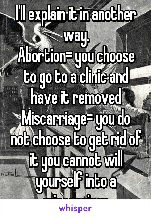 I'll explain it in another way.
Abortion= you choose to go to a clinic and have it removed
Miscarriage= you do not choose to get rid of it you cannot will yourself into a miscarriage