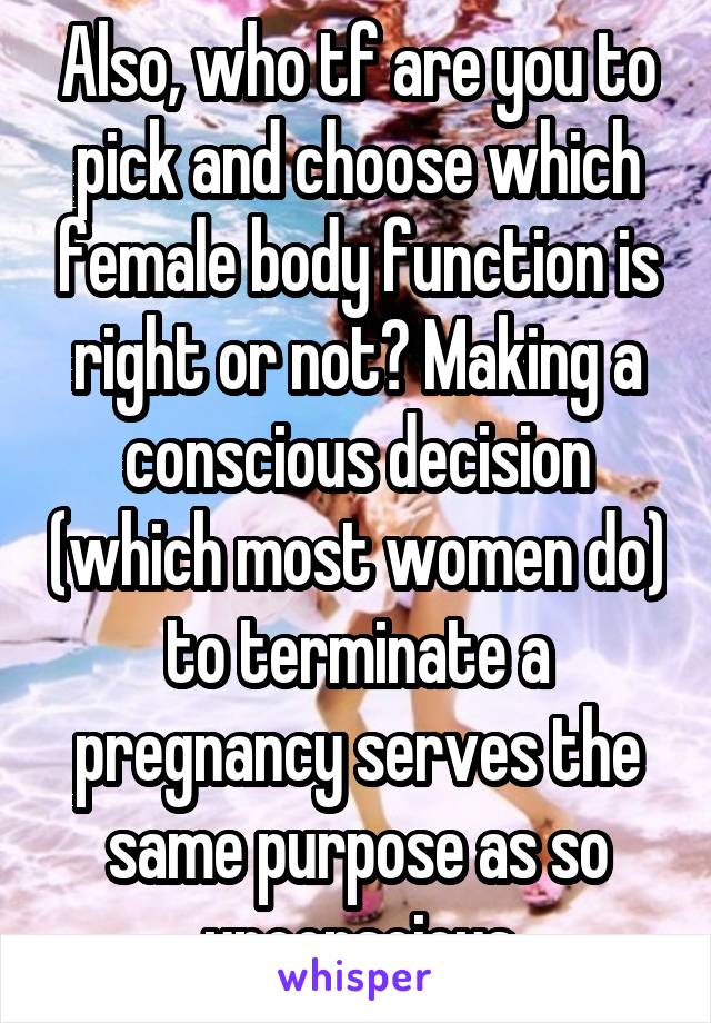 Also, who tf are you to pick and choose which female body function is right or not? Making a conscious decision (which most women do) to terminate a pregnancy serves the same purpose as so unconscious