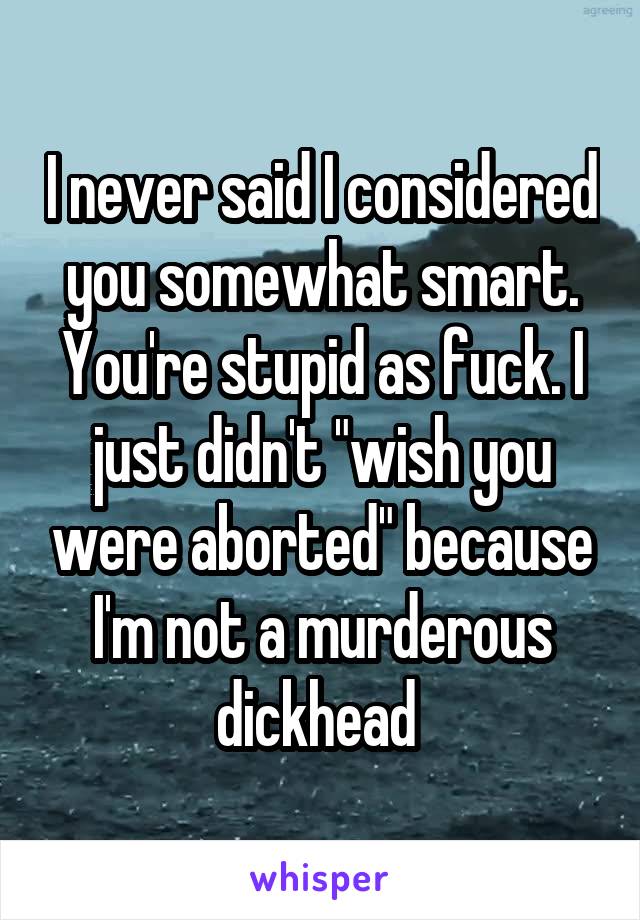 I never said I considered you somewhat smart. You're stupid as fuck. I just didn't "wish you were aborted" because I'm not a murderous dickhead 