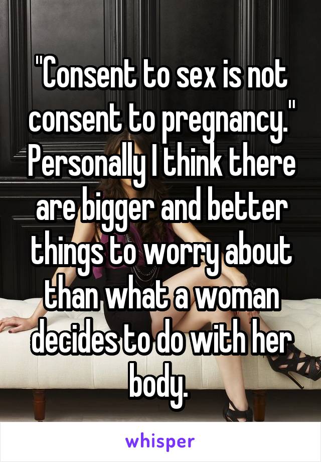 "Consent to sex is not consent to pregnancy." Personally I think there are bigger and better things to worry about than what a woman decides to do with her body. 