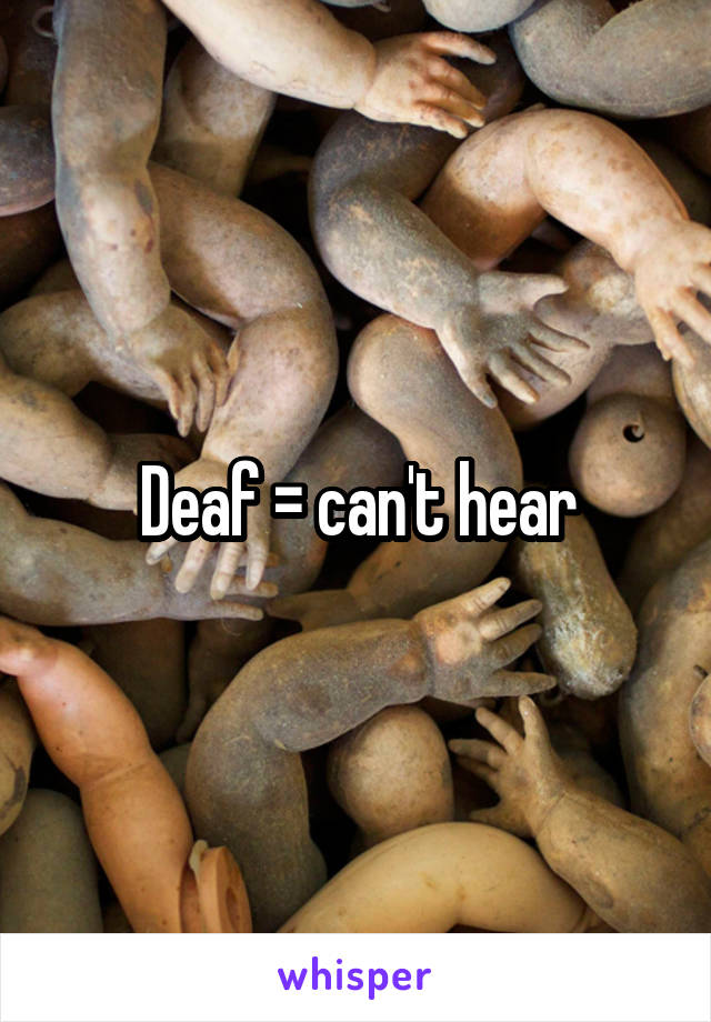 Deaf = can't hear