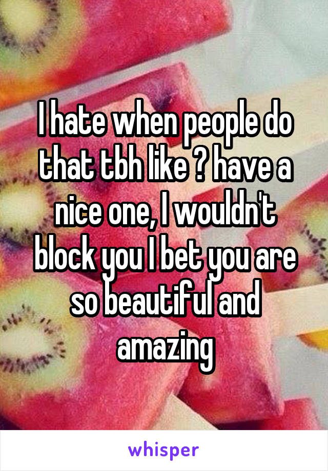 I hate when people do that tbh like 👌 have a nice one, I wouldn't block you I bet you are so beautiful and amazing