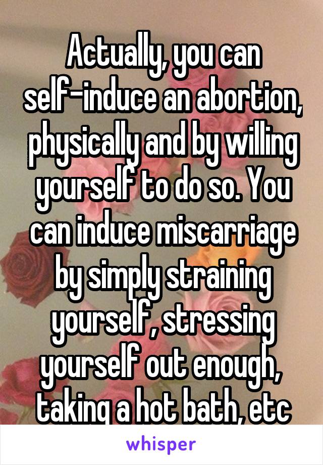 Actually, you can self-induce an abortion, physically and by willing yourself to do so. You can induce miscarriage by simply straining yourself, stressing yourself out enough,  taking a hot bath, etc