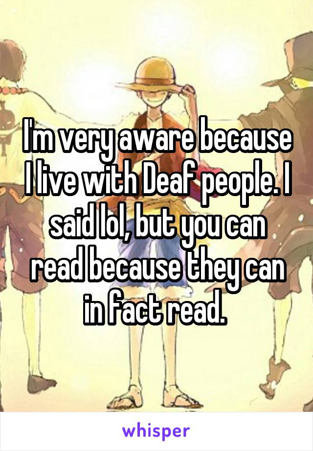 I'm very aware because I live with Deaf people. I said lol, but you can read because they can in fact read. 