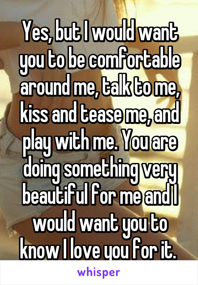 Yes, but I would want you to be comfortable around me, talk to me, kiss and tease me, and play with me. You are doing something very beautiful for me and I would want you to know I love you for it. 