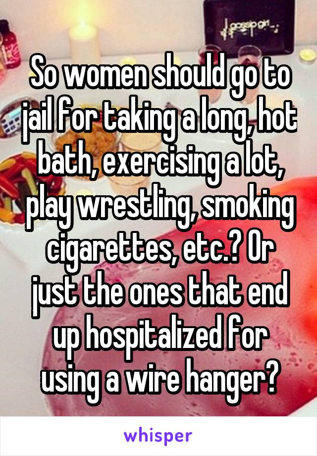 So women should go to jail for taking a long, hot bath, exercising a lot, play wrestling, smoking cigarettes, etc.? Or just the ones that end up hospitalized for using a wire hanger?