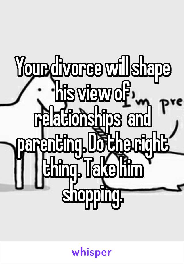 Your divorce will shape his view of relationships  and parenting. Do the right thing. Take him shopping.