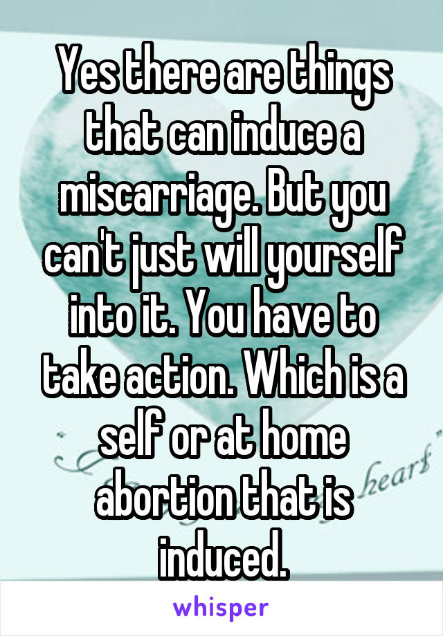 Yes there are things that can induce a miscarriage. But you can't just will yourself into it. You have to take action. Which is a self or at home abortion that is induced.