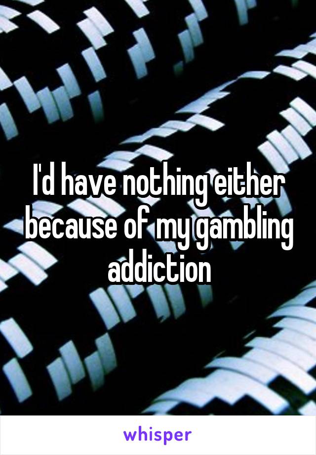 I'd have nothing either because of my gambling addiction