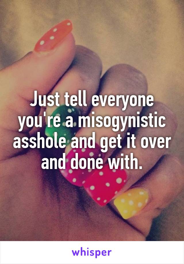 Just tell everyone you're a misogynistic asshole and get it over and done with.