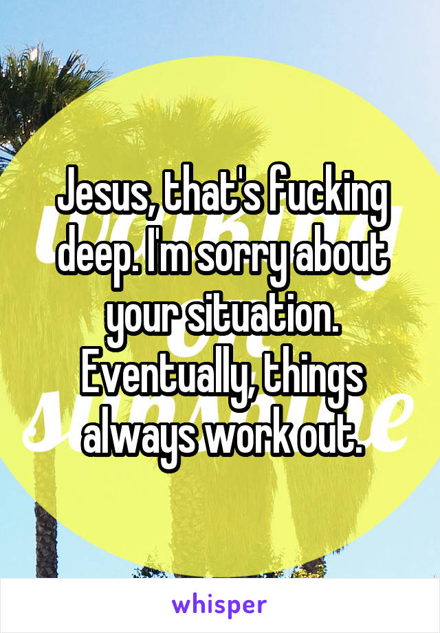 Jesus, that's fucking deep. I'm sorry about your situation. Eventually, things always work out.