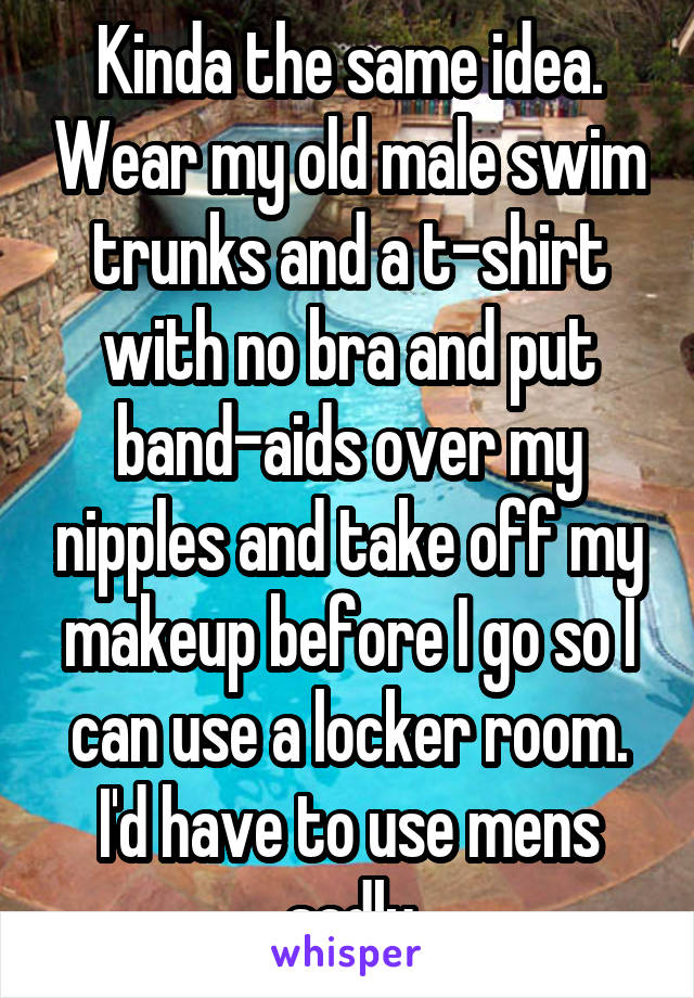 Kinda the same idea. Wear my old male swim trunks and a t-shirt with no bra and put band-aids over my nipples and take off my makeup before I go so I can use a locker room. I'd have to use mens sadly