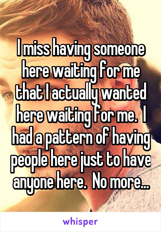I miss having someone here waiting for me that I actually wanted here waiting for me.  I had a pattern of having people here just to have anyone here.  No more...