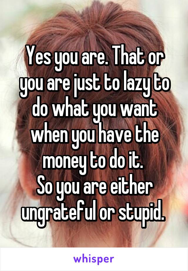 Yes you are. That or you are just to lazy to do what you want when you have the money to do it. 
So you are either ungrateful or stupid. 