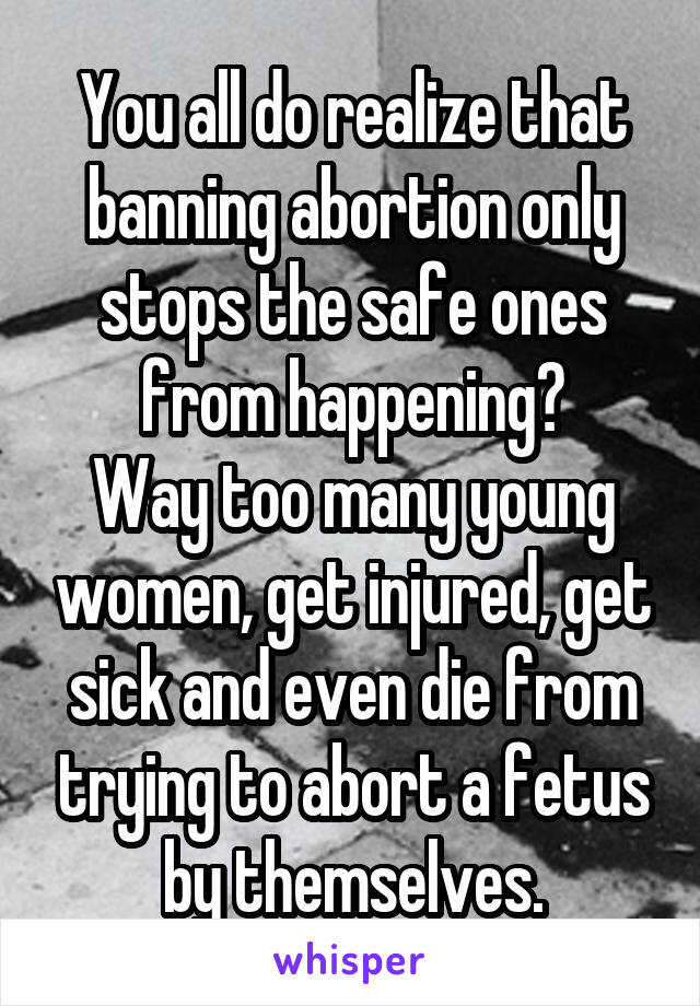 You all do realize that banning abortion only stops the safe ones from happening?
Way too many young women, get injured, get sick and even die from trying to abort a fetus by themselves.