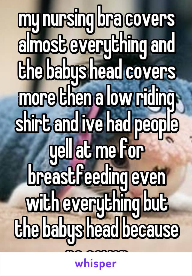 my nursing bra covers almost everything and the babys head covers more then a low riding shirt and ive had people yell at me for breastfeeding even with everything but the babys head because no cover