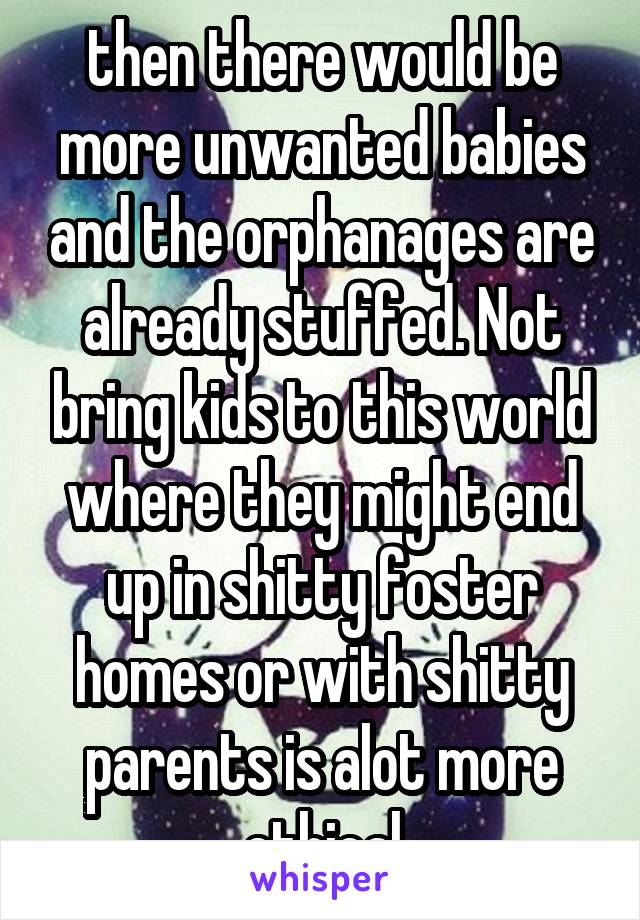 then there would be more unwanted babies and the orphanages are already stuffed. Not bring kids to this world where they might end up in shitty foster homes or with shitty parents is alot more ethical