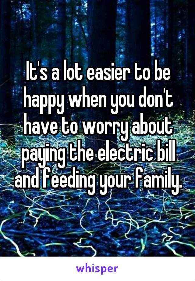 It's a lot easier to be happy when you don't have to worry about paying the electric bill and feeding your family. 