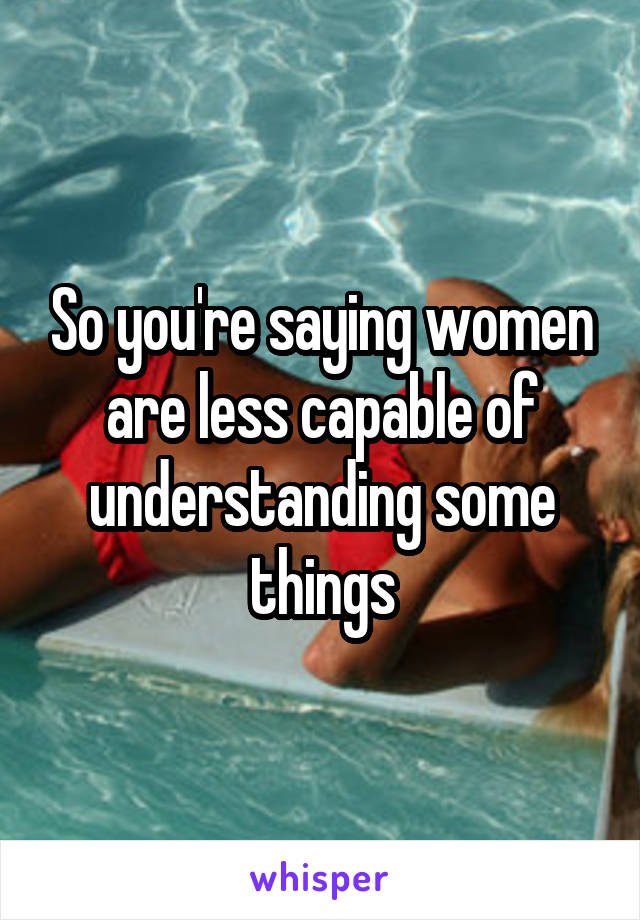 So you're saying women are less capable of understanding some things