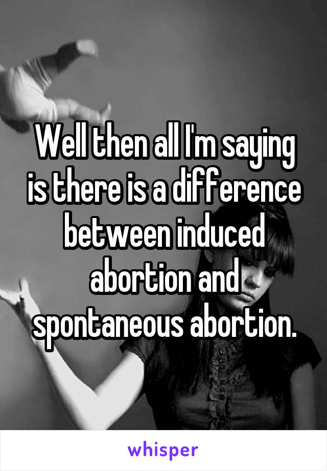 Well then all I'm saying is there is a difference between induced abortion and spontaneous abortion.