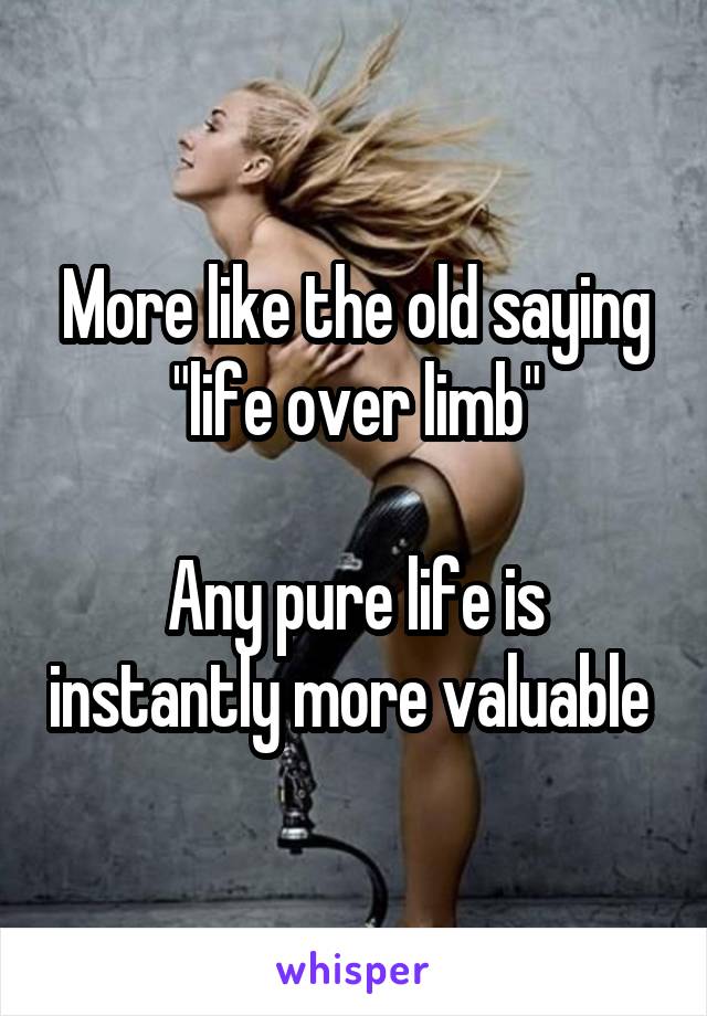 More like the old saying "life over limb"

Any pure life is instantly more valuable 