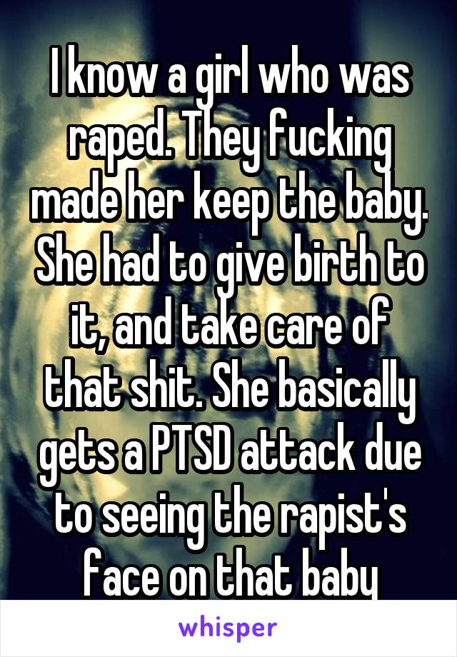 I know a girl who was raped. They fucking made her keep the baby. She had to give birth to it, and take care of that shit. She basically gets a PTSD attack due to seeing the rapist's face on that baby