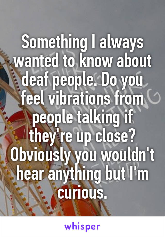 Something I always wanted to know about deaf people. Do you feel vibrations from people talking if they're up close? Obviously you wouldn't hear anything but I'm curious.