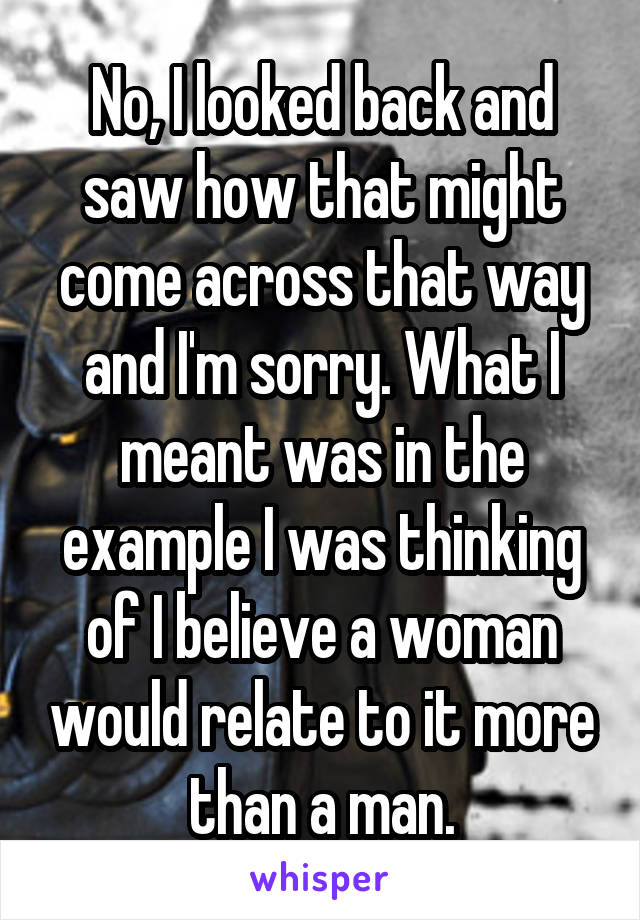 No, I looked back and saw how that might come across that way and I'm sorry. What I meant was in the example I was thinking of I believe a woman would relate to it more than a man.