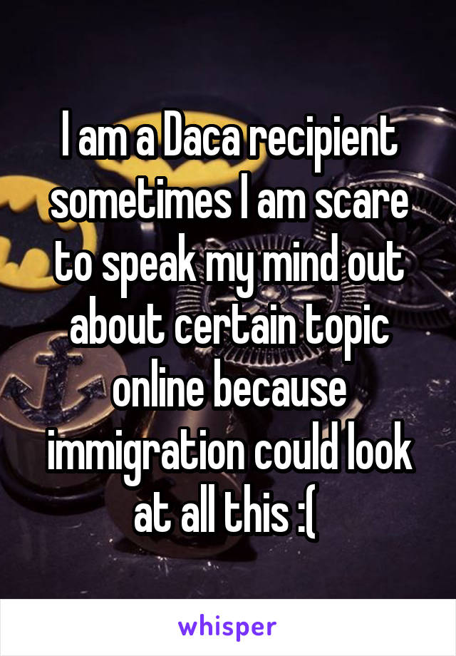 I am a Daca recipient sometimes I am scare to speak my mind out about certain topic online because immigration could look at all this :( 