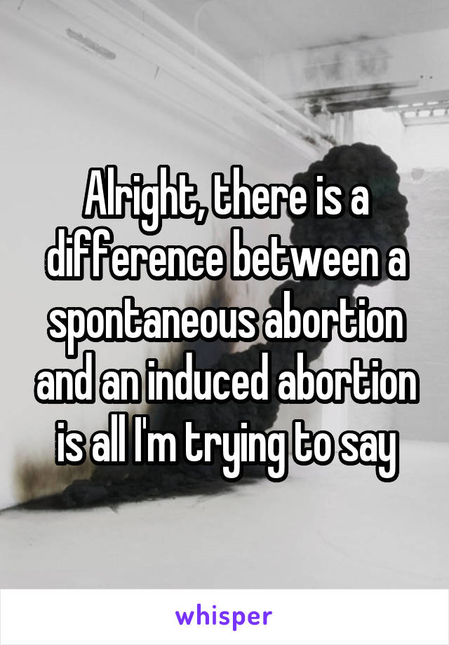 Alright, there is a difference between a spontaneous abortion and an induced abortion is all I'm trying to say