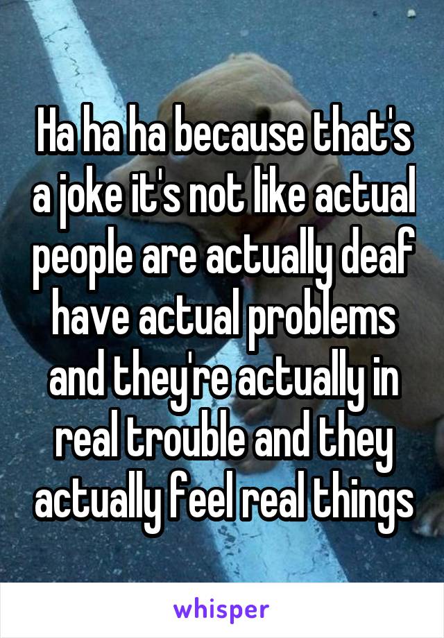 Ha ha ha because that's a joke it's not like actual people are actually deaf have actual problems and they're actually in real trouble and they actually feel real things