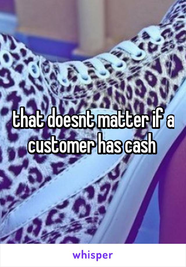 that doesnt matter if a customer has cash 