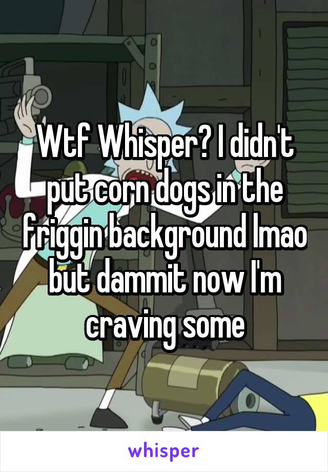 Wtf Whisper? I didn't put corn dogs in the friggin background lmao but dammit now I'm craving some
