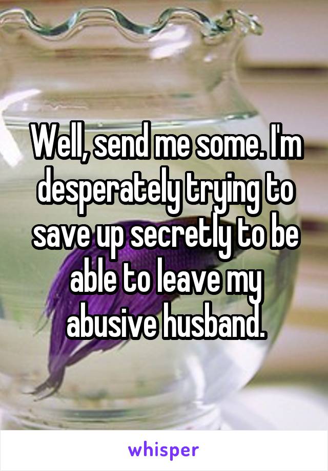Well, send me some. I'm desperately trying to save up secretly to be able to leave my abusive husband.