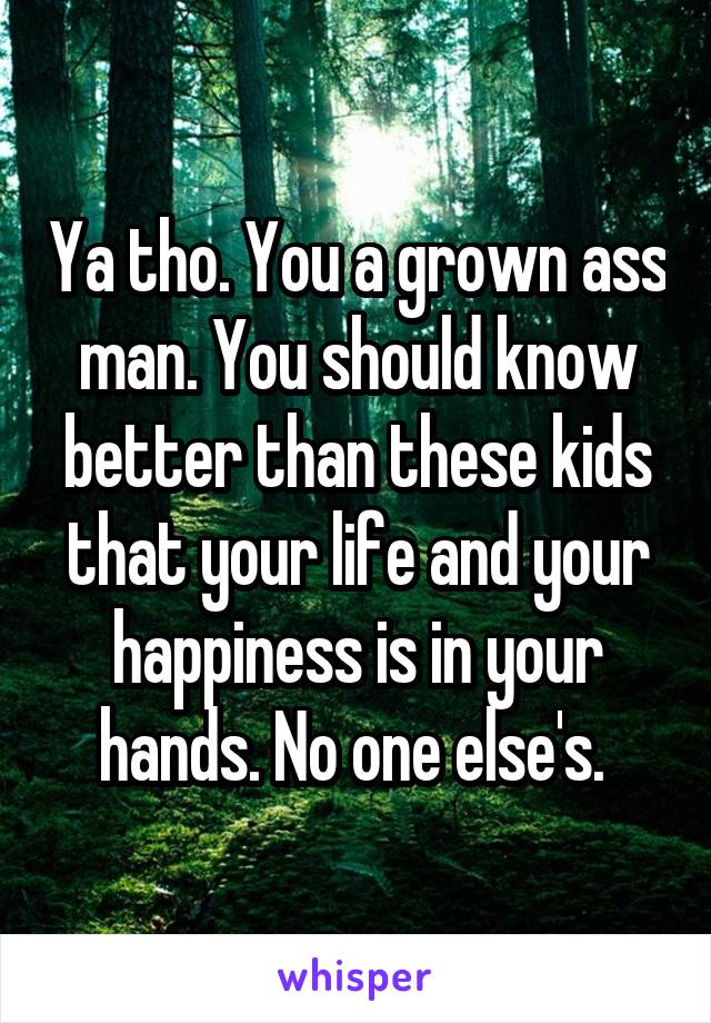 Ya tho. You a grown ass man. You should know better than these kids that your life and your happiness is in your hands. No one else's. 