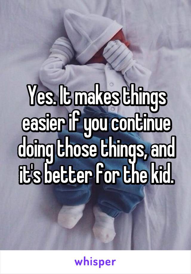Yes. It makes things easier if you continue doing those things, and it's better for the kid.