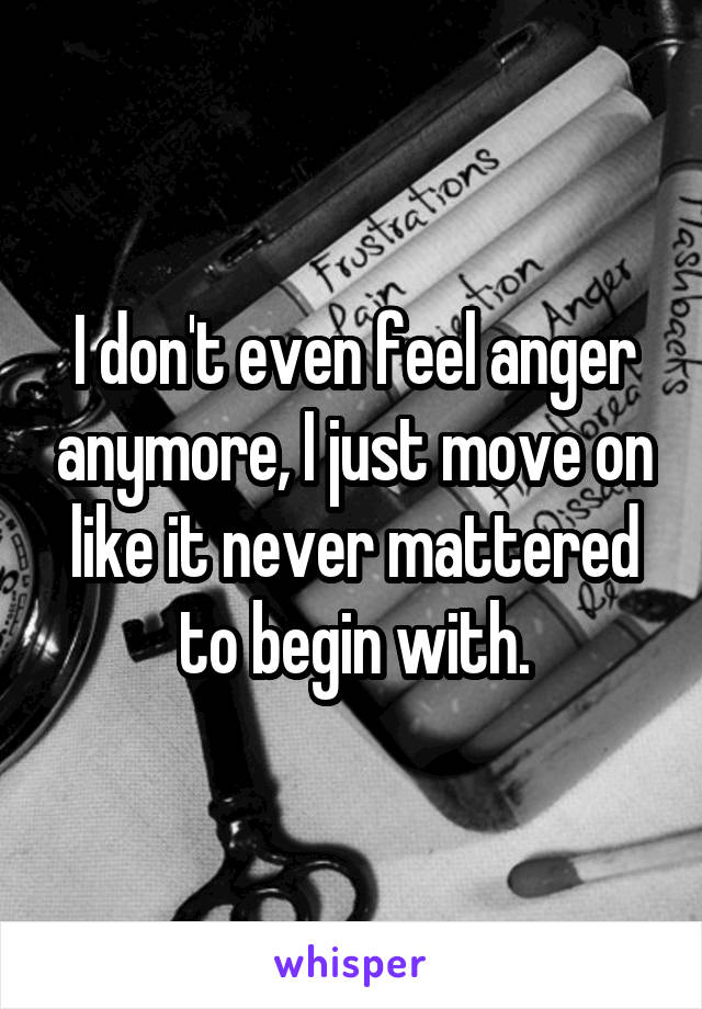 I don't even feel anger anymore, I just move on like it never mattered to begin with.