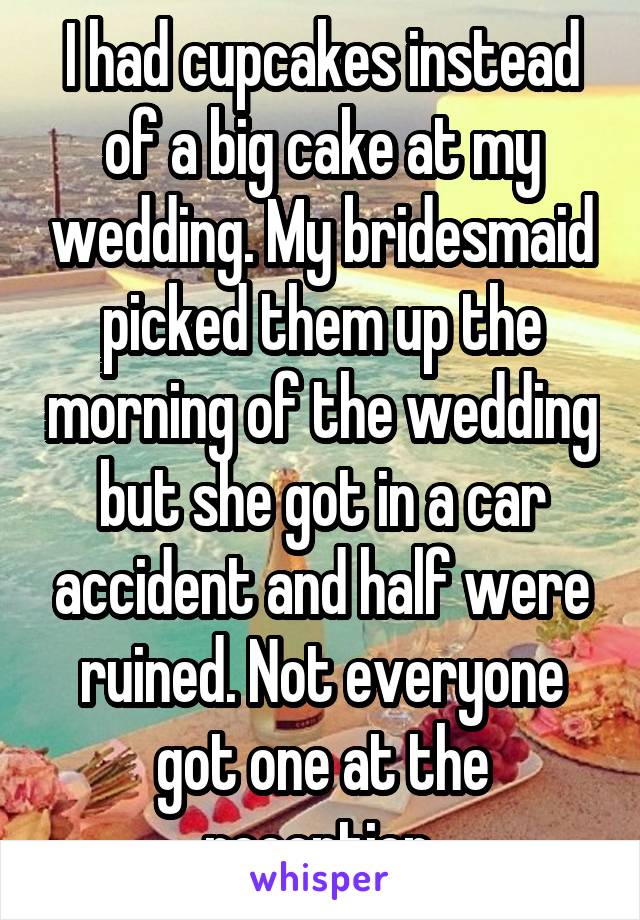 I had cupcakes instead of a big cake at my wedding. My bridesmaid picked them up the morning of the wedding but she got in a car accident and half were ruined. Not everyone got one at the reception.