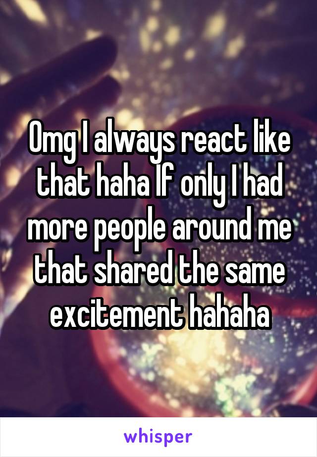 Omg I always react like that haha If only I had more people around me that shared the same excitement hahaha