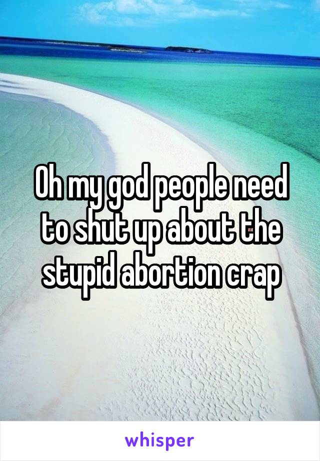 Oh my god people need to shut up about the stupid abortion crap