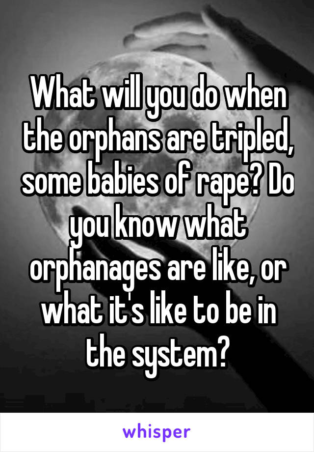 What will you do when the orphans are tripled, some babies of rape? Do you know what orphanages are like, or what it's like to be in the system?